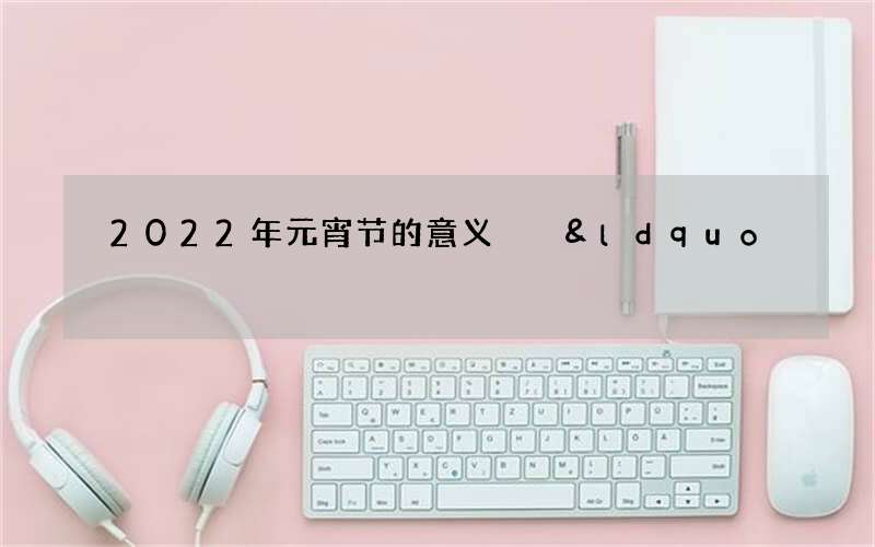 2022年元宵节的意义  &ldquo;一年一度元宵明&rdquo;